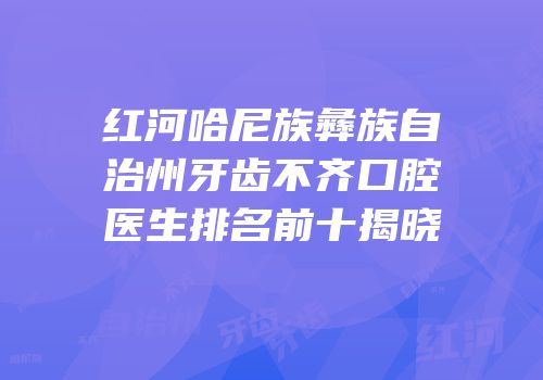 红河哈尼族彝族自治州牙齿不齐口腔医生排名前十揭晓