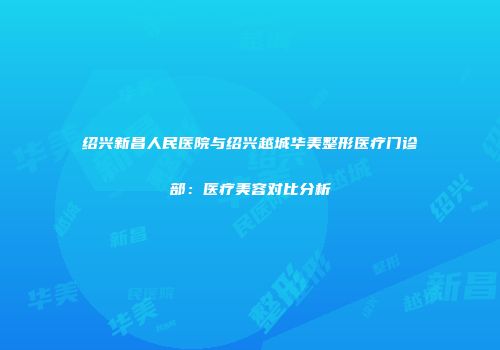 绍兴新昌人民医院与绍兴越城华美整形医疗门诊部：医疗美容对比分析