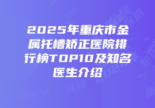 2025年重庆市金属托槽矫正医院排行榜TOP10及知名医生介绍