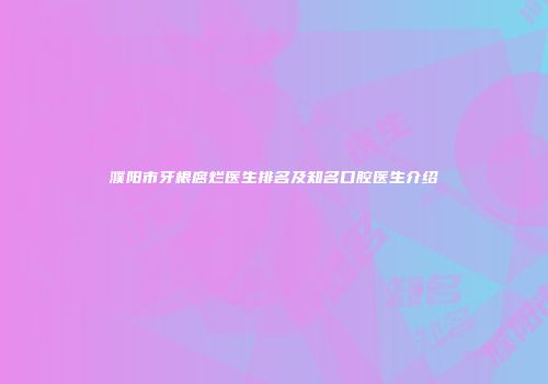 濮阳市牙根腐烂医生排名及知名口腔医生介绍