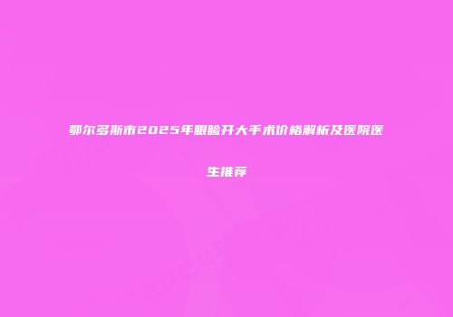 鄂尔多斯市2025年眼睑开大手术价格解析及医院医生推荐