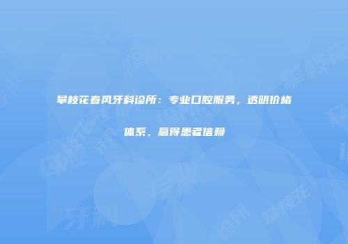 攀枝花春风牙科诊所：专业口腔服务，透明价格体系，赢得患者信赖