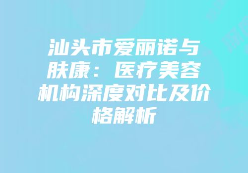 汕头市爱丽诺与肤康：医疗美容机构深度对比及价格解析