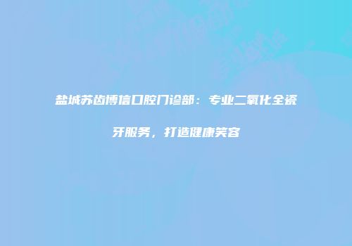 盐城苏齿博信口腔门诊部：专业二氧化全瓷牙服务，打造健康笑容