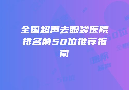 全国超声去眼袋医院排名前50位推荐指南