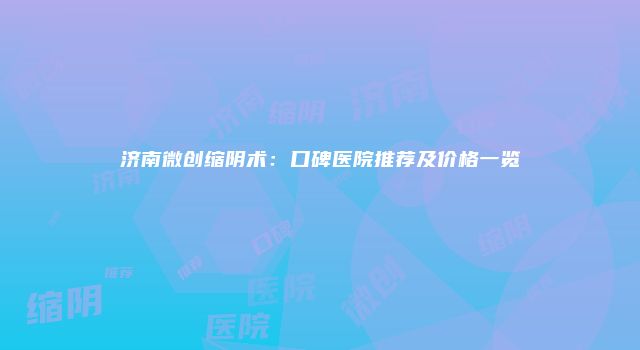 济南微创缩阴术：口碑医院推荐及价格一览