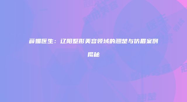 薛媚医生：辽阳整形美容领域的翘楚与仿眉案例揭秘