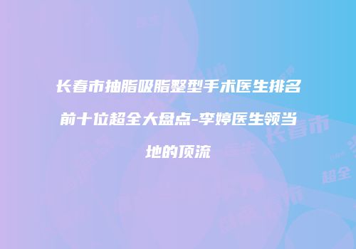 长春市抽脂吸脂整型手术医生排名前十位超全大盘点-李婷医生领当地的顶流