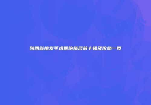 陕西省植发手术医院排名前十强及价格一览