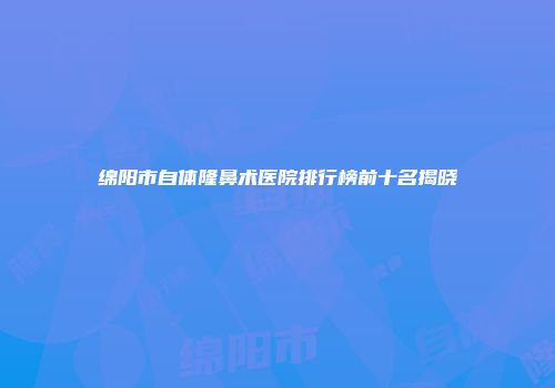 绵阳市自体隆鼻术医院排行榜前十名揭晓