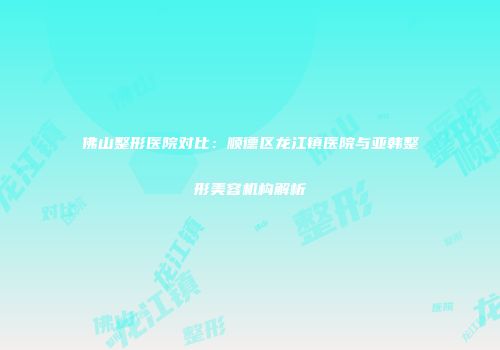 佛山整形医院对比：顺德区龙江镇医院与亚韩整形美容机构解析