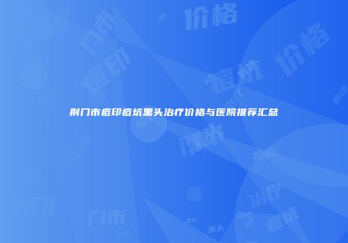 荆门市痘印痘坑黑头治疗价格与医院推荐汇总