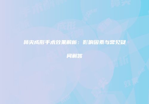 鼻尖成形手术效果解析：影响因素与常见疑问解答
