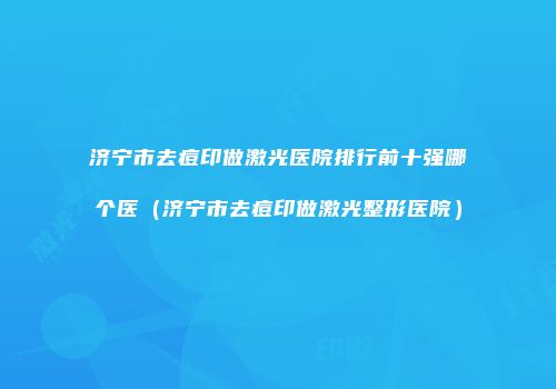 济宁市去痘印做激光医院排行前十强哪个医（济宁市去痘印做激光整形医院）