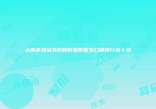 太原市耳朵外形畸形整形医生口碑排行前十名