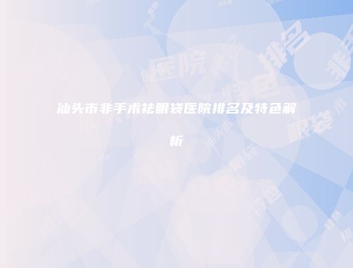 汕头市非手术祛眼袋医院排名及特色解析