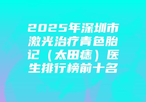 2025年深圳市激光治疗青色胎记（太田痣）医生排行榜前十名