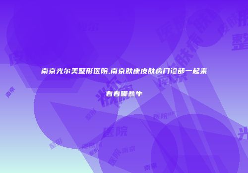 南京光尔美整形医院,南京肤康皮肤病门诊部一起来看看哪些牛