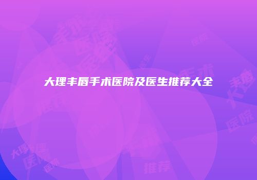 大理丰唇手术医院及医生推荐大全