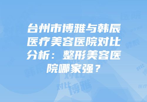 台州市博雅与韩辰医疗美容医院对比分析：整形美容医院哪家强？