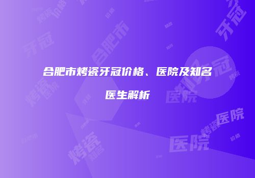 合肥市烤瓷牙冠价格、医院及知名医生解析