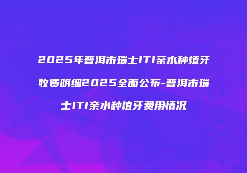 2025年普洱市瑞士ITI亲水种植牙收费明细2025全面公布-普洱市瑞士ITI亲水种植牙费用情况