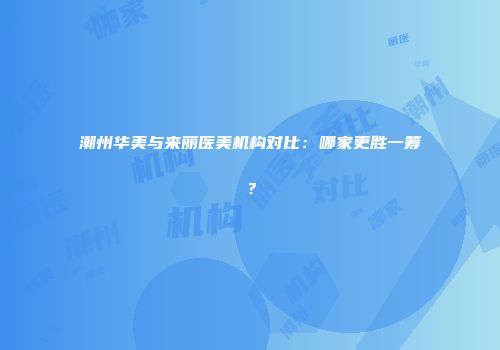 潮州华美与来丽医美机构对比：哪家更胜一筹？