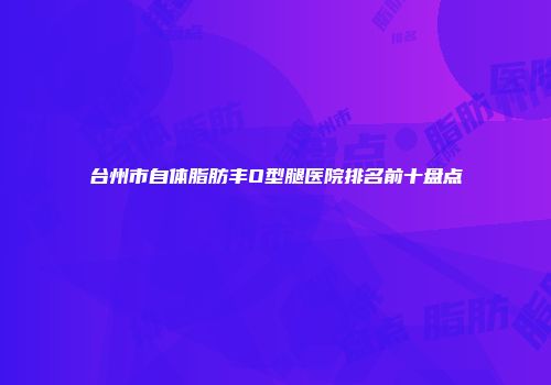 台州市自体脂肪丰O型腿医院排名前十盘点
