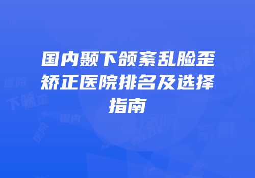 国内颞下颌紊乱脸歪矫正医院排名及选择指南