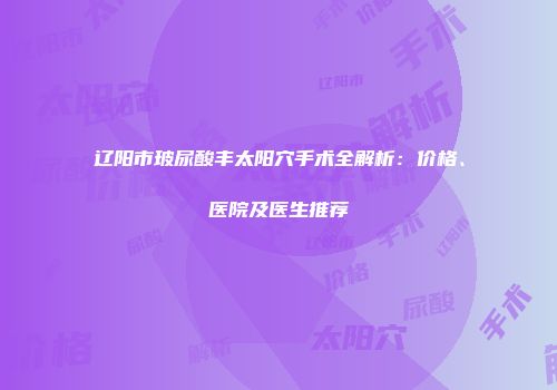辽阳市玻尿酸丰太阳穴手术全解析：价格、医院及医生推荐