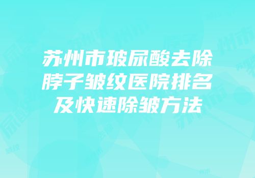 苏州市玻尿酸去除脖子皱纹医院排名及快速除皱方法