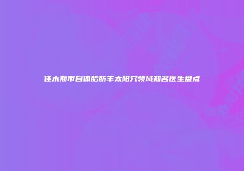 佳木斯市自体脂肪丰太阳穴领域知名医生盘点