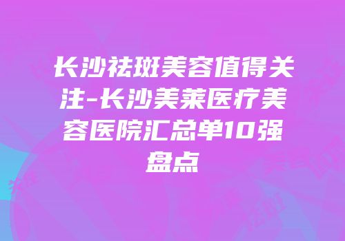 长沙祛斑美容值得关注-长沙美莱医疗美容医院汇总单10强盘点