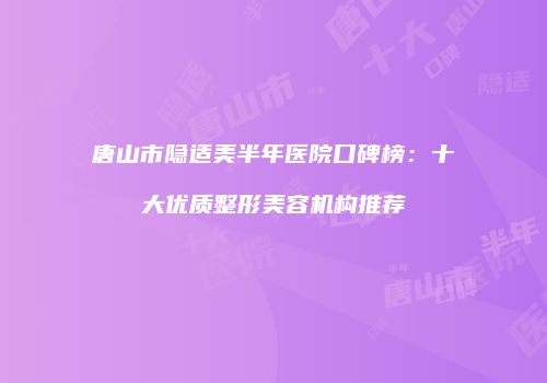 唐山市隐适美半年医院口碑榜：十大优质整形美容机构推荐
