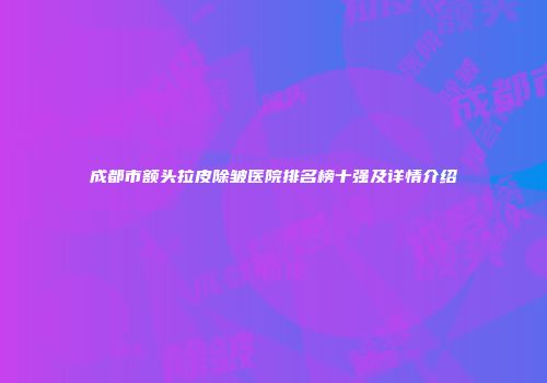 成都市额头拉皮除皱医院排名榜十强及详情介绍
