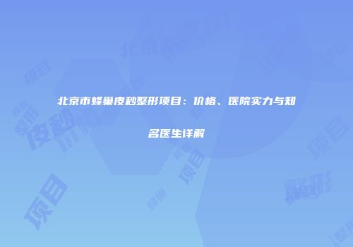 北京市蜂巢皮秒整形项目：价格、医院实力与知名医生详解