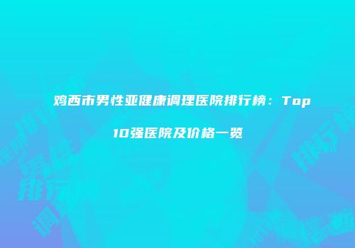 鸡西市男性亚健康调理医院排行榜：Top10强医院及价格一览
