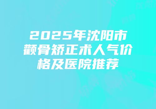 2025年沈阳市颧骨矫正术人气价格及医院推荐