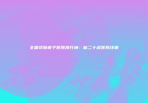 全国切除痦子医院排行榜：前二十名医院详解
