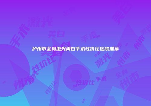 泸州市全身激光美白手术性价比医院推荐
