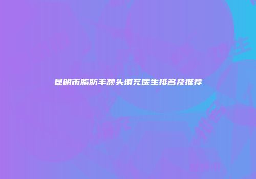 昆明市脂肪丰额头填充医生排名及推荐