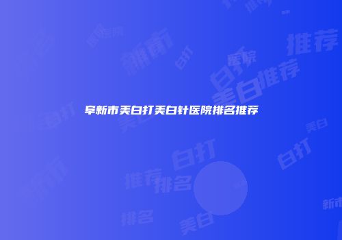 阜新市美白打美白针医院排名推荐