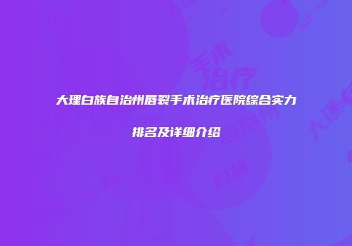 大理白族自治州唇裂手术治疗医院综合实力排名及详细介绍