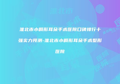淮北市小畸形耳朵手术医院口碑排行十强实力预测-淮北市小畸形耳朵手术整形医院