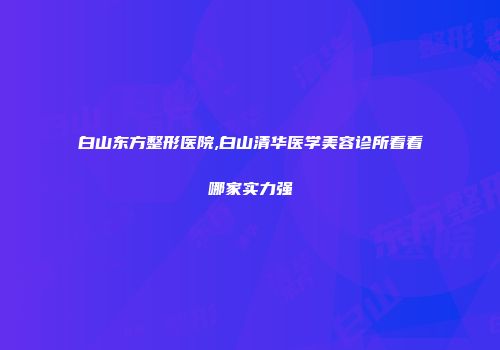 白山东方整形医院,白山清华医学美容诊所看看哪家实力强