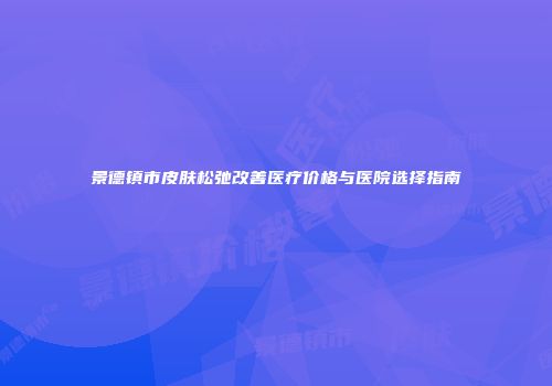 景德镇市皮肤松弛改善医疗价格与医院选择指南