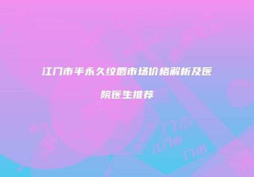 江门市半永久纹唇市场价格解析及医院医生推荐