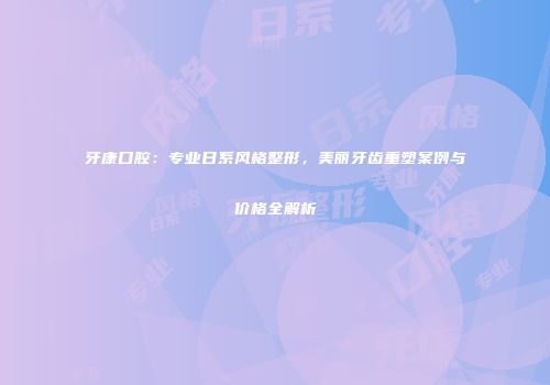 牙康口腔：专业日系风格整形，美丽牙齿重塑案例与价格全解析
