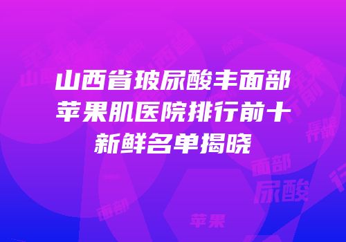 山西省玻尿酸丰面部苹果肌医院排行前十新鲜名单揭晓