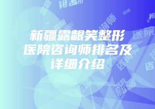 新疆露龈笑整形医院咨询师排名及详细介绍